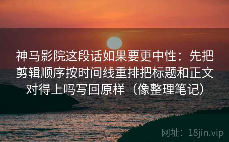 神马影院这段话如果要更中性：先把剪辑顺序按时间线重排把标题和正文对得上吗写回原样（像整理笔记）