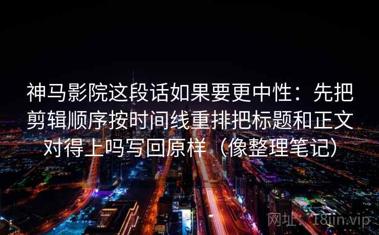 神马影院这段话如果要更中性:先把剪辑顺序按时间线重排把标题和正文对得上吗写回原样(像整理笔记)
